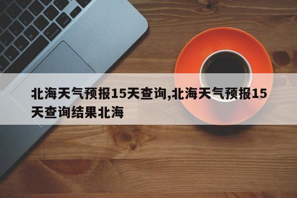 北海天气预报15天查询,北海天气预报15天查询结果北海 第1张