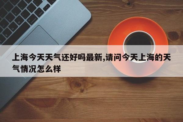 上海今天天气还好吗最新,请问今天上海的天气情况怎么样 第1张
