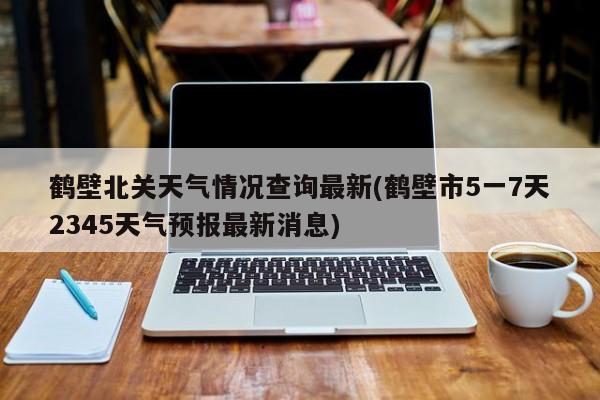 鹤壁北关天气情况查询最新(鹤壁市5一7天2345天气预报最新消息) 第1张