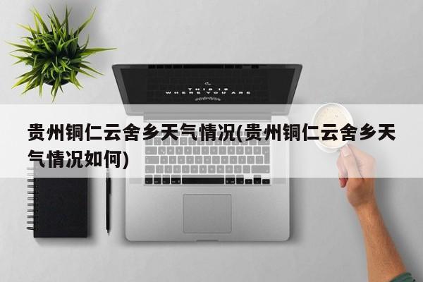 贵州铜仁云舍乡天气情况(贵州铜仁云舍乡天气情况如何) 第1张