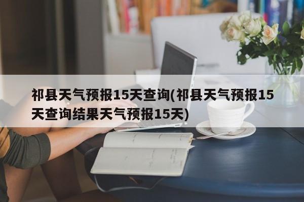 祁县天气预报15天查询(祁县天气预报15天查询结果天气预报15天) 第1张