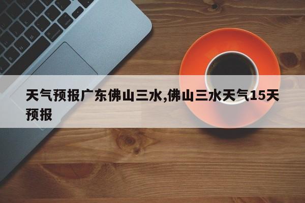 天气预报广东佛山三水,佛山三水天气15天预报 第1张