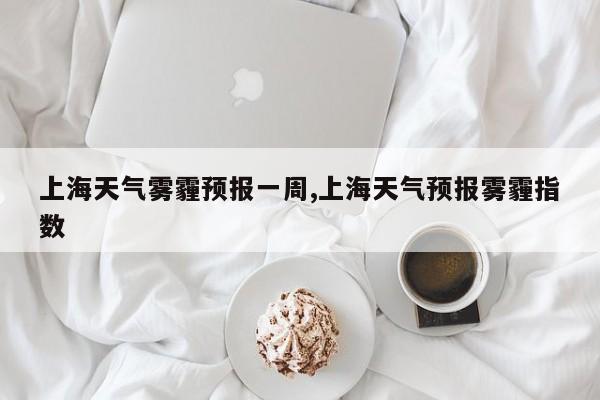 上海天气雾霾预报一周,上海天气预报雾霾指数 第1张