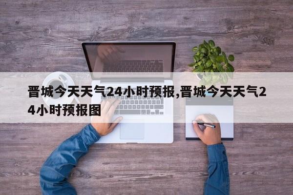 晋城今天天气24小时预报,晋城今天天气24小时预报图 第1张