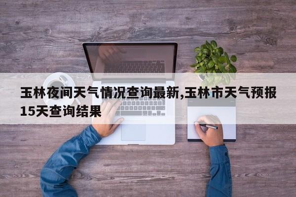 玉林夜间天气情况查询最新,玉林市天气预报15天查询结果 第1张