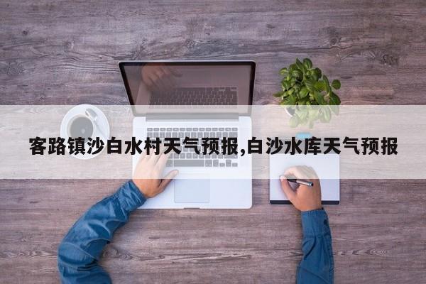客路镇沙白水村天气预报,白沙水库天气预报 第1张