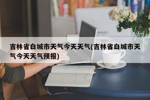 吉林省白城市天气今天天气(吉林省白城市天气今天天气预报) 第1张