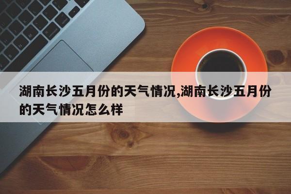 湖南长沙五月份的天气情况,湖南长沙五月份的天气情况怎么样 第1张