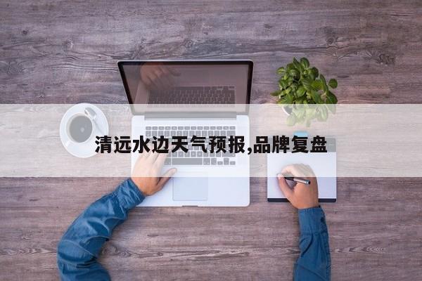 清远水边天气预报,品牌复盘 第1张