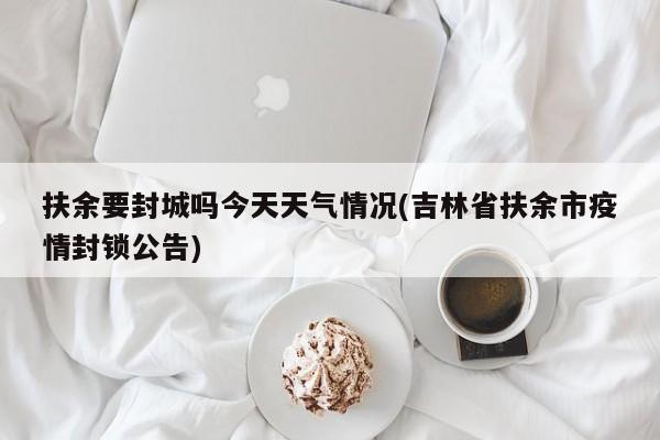 扶余要封城吗今天天气情况(吉林省扶余市疫情封锁公告) 第1张