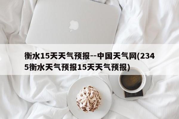 衡水15天天气预报--中国天气网(2345衡水天气预报15天天气预报) 第1张