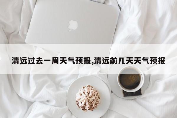 清远过去一周天气预报,清远前几天天气预报 第1张