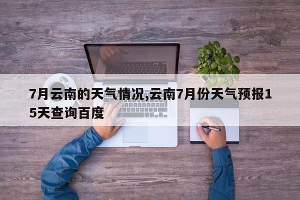 7月云南的天气情况,云南7月份天气预报15天查询百度 第1张