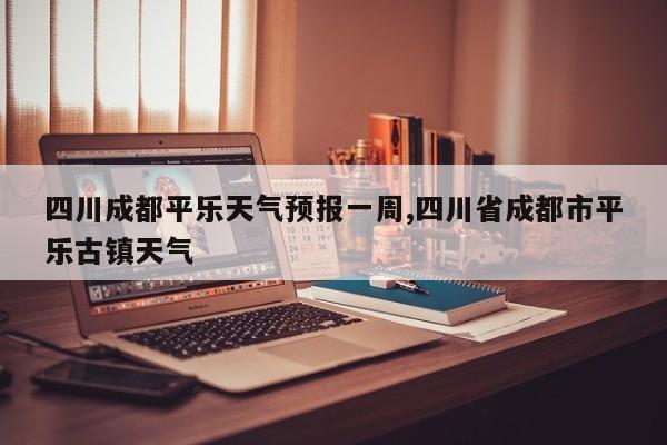 四川成都平乐天气预报一周,四川省成都市平乐古镇天气 第1张