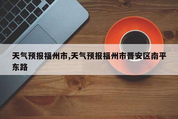 天气预报福州市,天气预报福州市晋安区南平东路 第1张