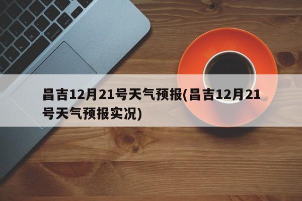 昌吉12月21号天气预报(昌吉12月21号天气预报实况) 第1张