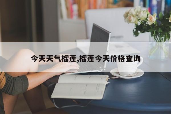 今天天气榴莲,榴莲今天价格查询 第1张