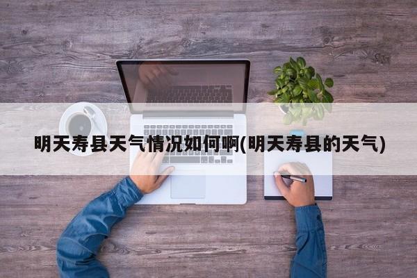 明天寿县天气情况如何啊(明天寿县的天气) 第1张