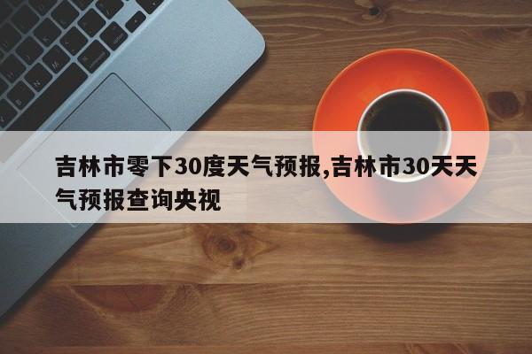 吉林市零下30度天气预报,吉林市30天天气预报查询央视 第1张
