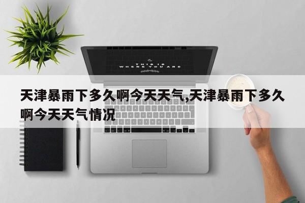 天津暴雨下多久啊今天天气,天津暴雨下多久啊今天天气情况 第1张
