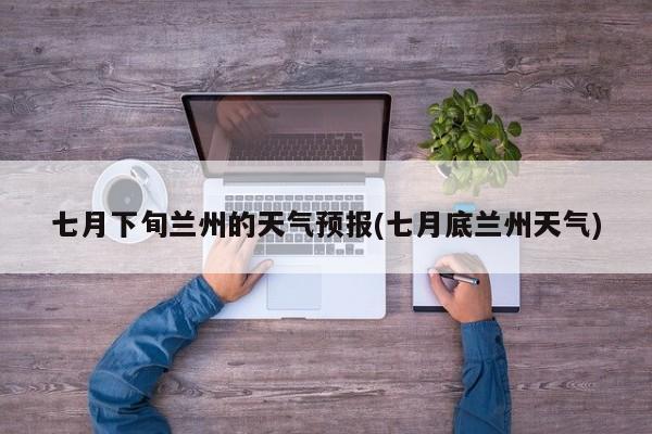 七月下旬兰州的天气预报(七月底兰州天气) 第1张