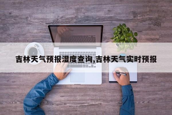 吉林天气预报湿度查询,吉林天气实时预报 第1张
