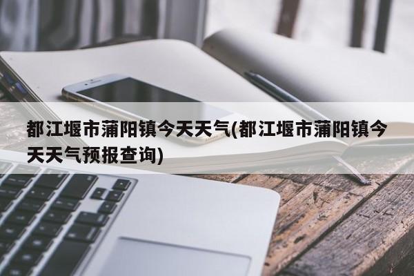 都江堰市蒲阳镇今天天气(都江堰市蒲阳镇今天天气预报查询) 第1张