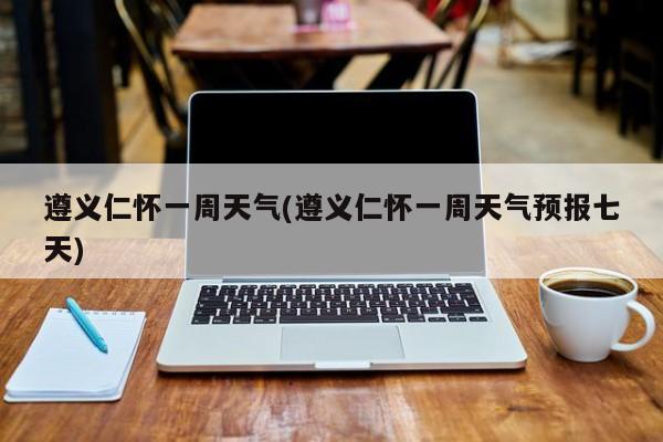 遵义仁怀一周天气(遵义仁怀一周天气预报七天) 第1张