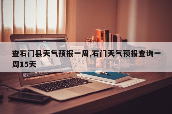 查石门县天气预报一周,石门天气预报查询一周15天 第1张
