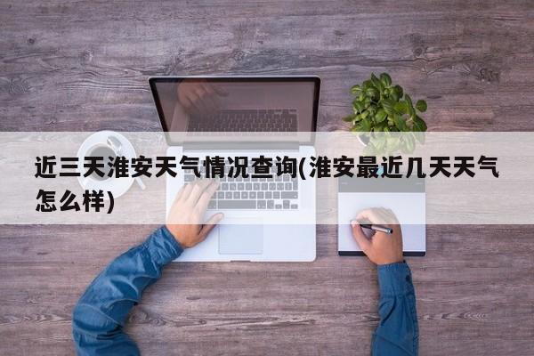 近三天淮安天气情况查询(淮安最近几天天气怎么样) 第1张