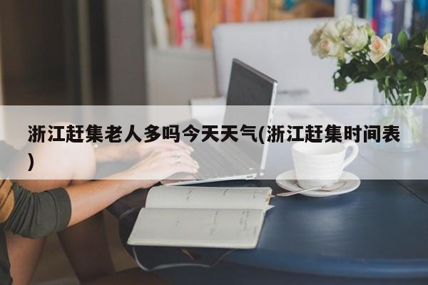 浙江赶集老人多吗今天天气(浙江赶集时间表) 第1张
