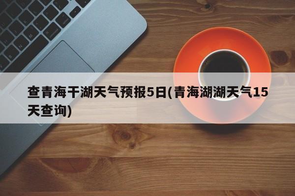 查青海干湖天气预报5日(青海湖湖天气15天查询) 第1张