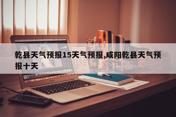 乾县天气预报15天气预报,咸阳乾县天气预报十天 第1张