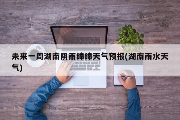 未来一周湖南阴雨绵绵天气预报(湖南雨水天气) 第1张