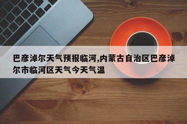 巴彦淖尔天气预报临河,内蒙古自治区巴彦淖尔市临河区天气今天气温 第1张