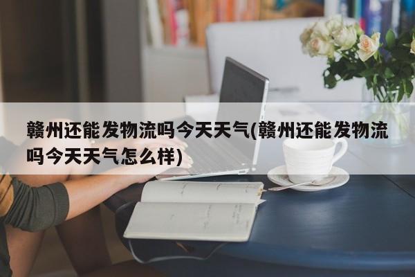赣州还能发物流吗今天天气(赣州还能发物流吗今天天气怎么样) 第1张