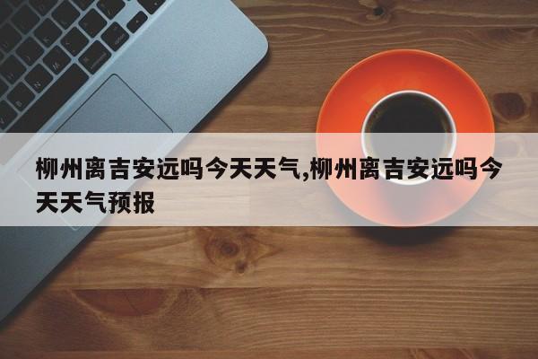 柳州离吉安远吗今天天气,柳州离吉安远吗今天天气预报 第1张