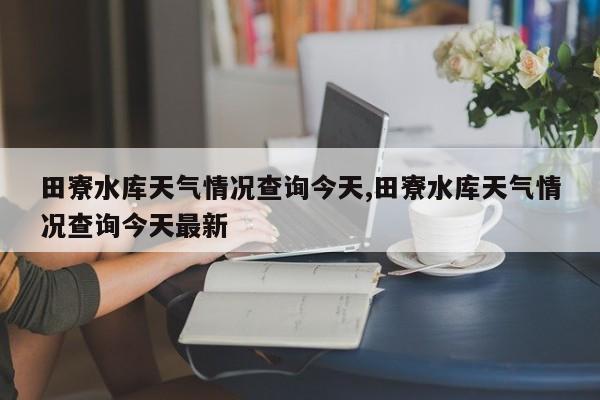 田寮水库天气情况查询今天,田寮水库天气情况查询今天最新 第1张