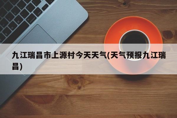 九江瑞昌市上源村今天天气(天气预报九江瑞昌) 第1张