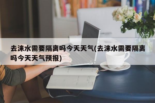 去涞水需要隔离吗今天天气(去涞水需要隔离吗今天天气预报) 第1张