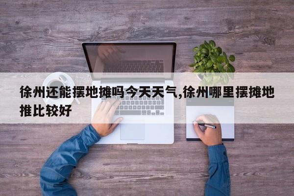 徐州还能摆地摊吗今天天气,徐州哪里摆摊地推比较好 第1张
