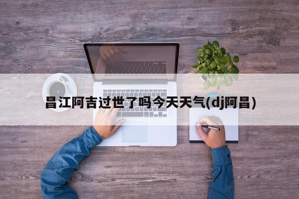 昌江阿吉过世了吗今天天气(dj阿昌) 第1张