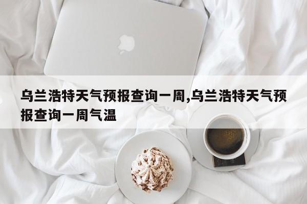 乌兰浩特天气预报查询一周,乌兰浩特天气预报查询一周气温 第1张