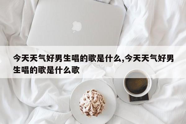 今天天气好男生唱的歌是什么,今天天气好男生唱的歌是什么歌 第1张