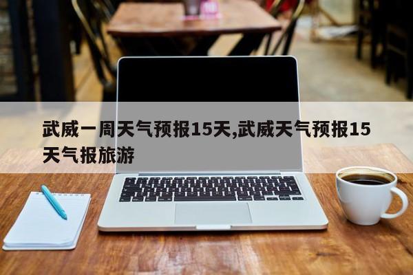 武威一周天气预报15天,武威天气预报15天气报旅游 第1张