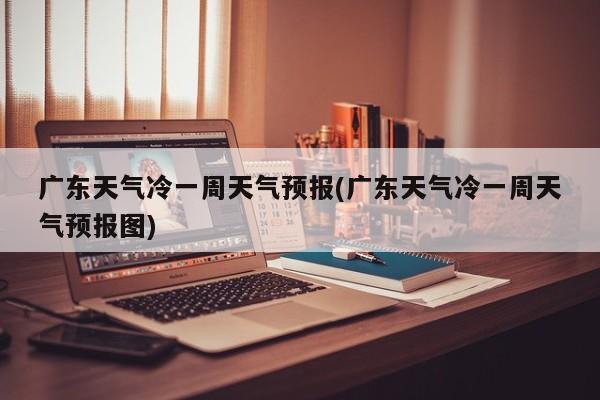 广东天气冷一周天气预报(广东天气冷一周天气预报图) 第1张
