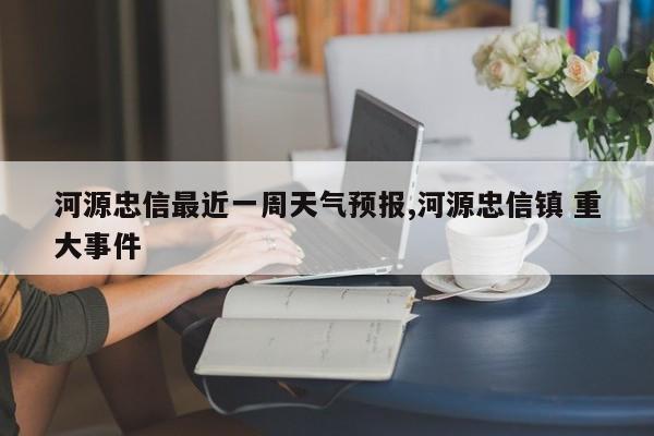 河源忠信最近一周天气预报,河源忠信镇 重大事件 第1张