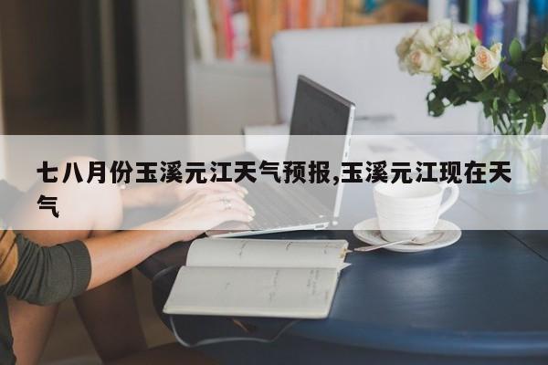 七八月份玉溪元江天气预报,玉溪元江现在天气 第1张