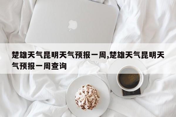 楚雄天气昆明天气预报一周,楚雄天气昆明天气预报一周查询 第1张