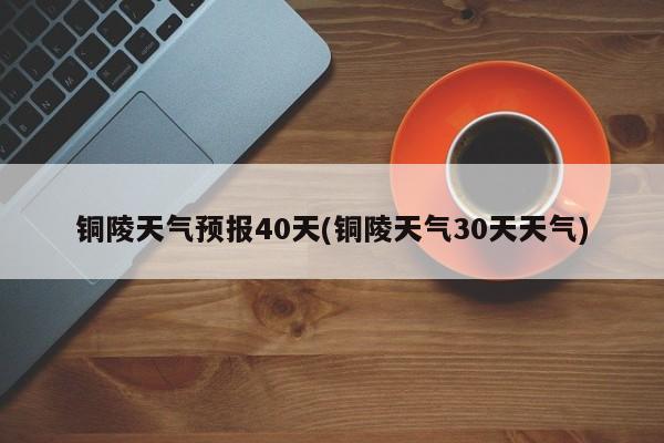铜陵天气预报40天(铜陵天气30天天气) 第1张